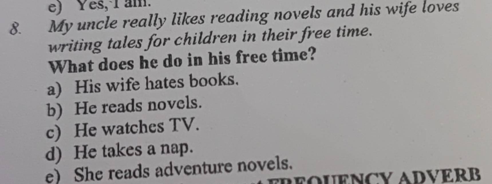 e) Yes, I am.
8. My uncle really likes reading novels and his wife loves
writing tales for children in their free time.
What does he do in his free time?
a) His wife hates books.
b) He reads novels.
c) He watches TV.
d) He takes a nap.
e) She reads adventure novels.