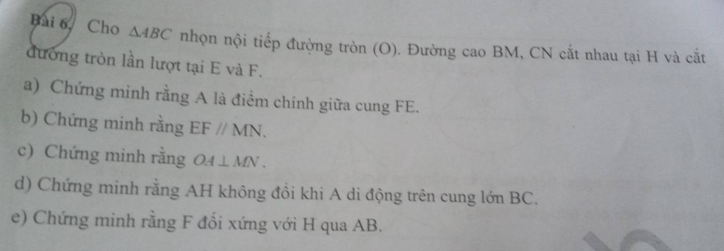 Bài 6, Cho △ ABC nhọn nội tiếp đường tròn (O). Đường cao BM, CN cắt nhau tại H và cắt 
đường tròn lần lượt tại E và F. 
a) Chứng minh rằng A là điểm chính giữa cung FE. 
b) Chứng minh rằng EF//MN. 
c) Chứng minh rằng OA⊥ MN. 
d) Chứng minh rằng AH không đồi khi A di động trên cung lớn BC. 
e) Chứng minh rằng F đổi xứng với H qua AB.