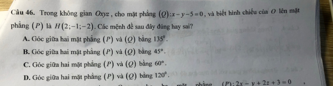 Trong không gian Oxyz , cho mặt phẳng (Q):x-y-5=0 , và biết hình chiếu của O lên mặt
phẳng (P) là H(2;-1;-2). Các mệnh đề sau đây đúng hay sai?
A. Góc giữa hai mặt phẳng (P) và (Q) bằng 135^0.
B. Góc giữa hai mặt phẳng (P) và (Q) bằng 45°.
C. Góc giữa hai mặt phẳng (P) và (Q) bằng 60°.
D. Góc giữa hai mặt phẳng (P) và (Q) bằng 120°. 
(P): 2x-y+2z+3=0