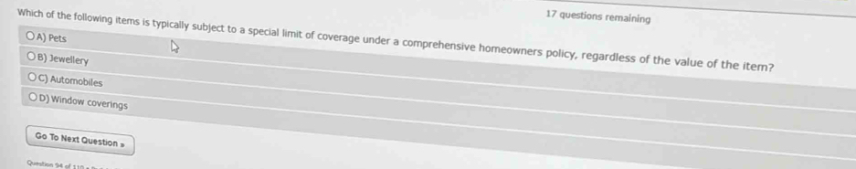 questions remaining
A) Pets
Which of the following items is typically subject to a special limit of coverage under a comprehensive homeowners policy, regardless of the value of the itern?
B) Jewellery
C) Automobiles
D) Window coverings
Go To Next Question