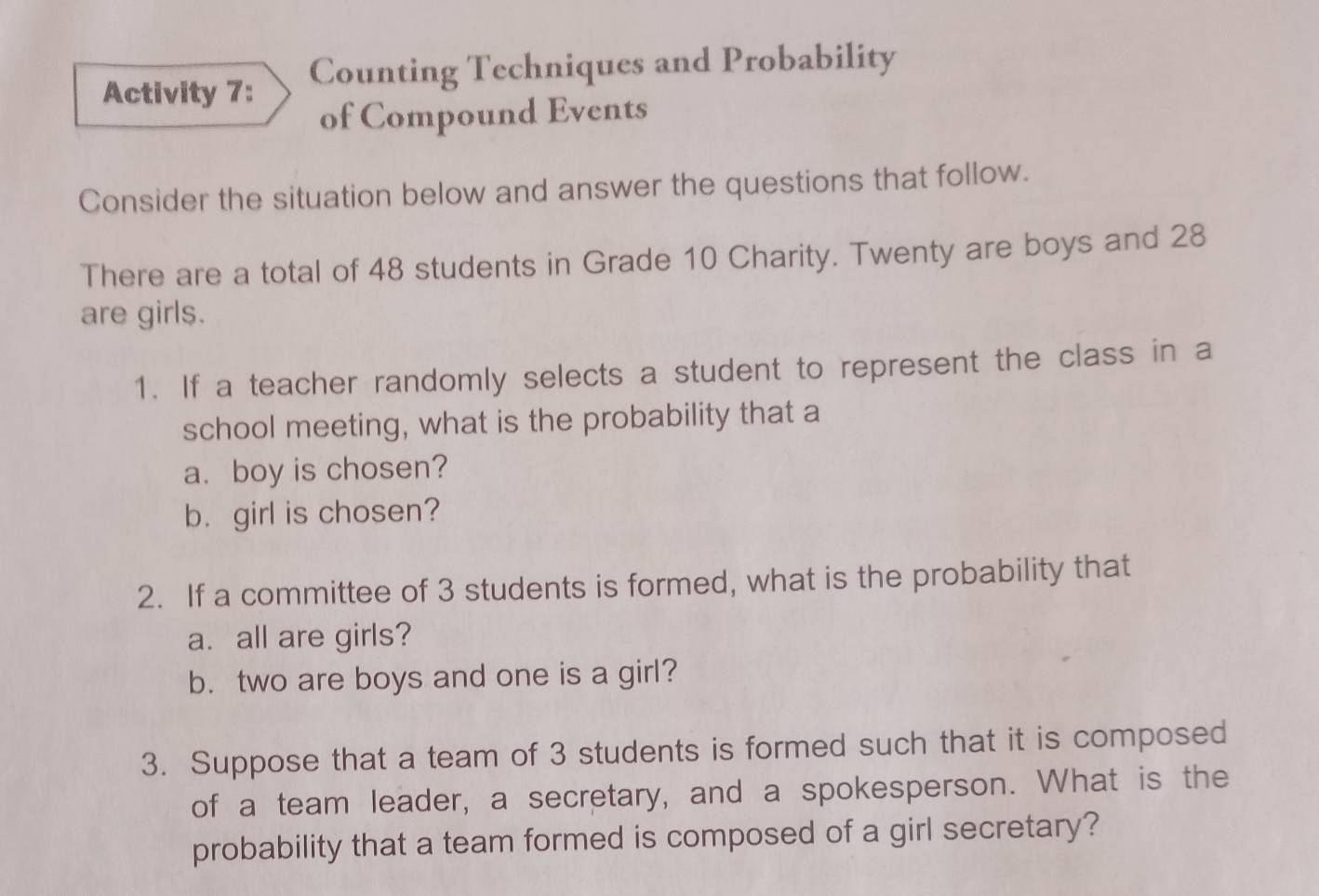 Activity 7: Counting Techniques and Probability 
of Compound Events 
Consider the situation below and answer the questions that follow. 
There are a total of 48 students in Grade 10 Charity. Twenty are boys and 28
are girls. 
1. If a teacher randomly selects a student to represent the class in a 
school meeting, what is the probability that a 
a. boy is chosen? 
b. girl is chosen? 
2. If a committee of 3 students is formed, what is the probability that 
a. all are girls? 
b. two are boys and one is a girl? 
3. Suppose that a team of 3 students is formed such that it is composed 
of a team leader, a secretary, and a spokesperson. What is the 
probability that a team formed is composed of a girl secretary?