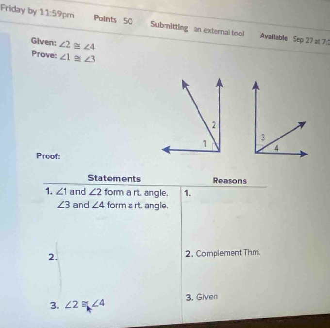 Friday by 11:59 pm Points 50 Submitting an external tool Available Sep 27 at 7:3 
Given: ∠ 2≌ ∠ 4
Prove: ∠ 1≌ ∠ 3
Proof: 
Statements Reasons 
1. ∠ 1 and ∠ 2 form a rt. angle. 1.
∠ 3 and ∠ 4 form a rt. angle. 
2. 2. Complement Thm. 
3. ∠ 2≌ ∠ 4 3. Given