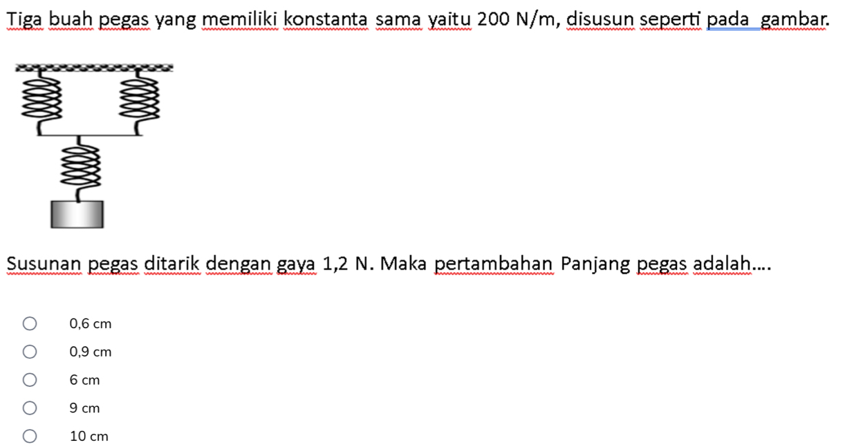 Tiga buah pegas yang memiliki konstanta sama yaitu 200 N/m, disusun seperti pada gambar.
Susunan pegas ditarik dengan gaya 1,2 N. Maka pertambahan Panjang pegas adalah....
0,6 cm
0,9 cm
6 cm
9 cm
10 cm