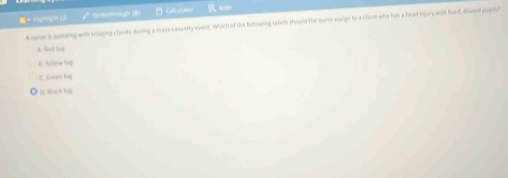 Stckettugh (W) Catculaton Note
Anme is aseiting with triaging chents during a mass casualty event. Which of the following labels should the nurse assign to a client who has a head injury with fixed, dilated pupiler
A fud tog
D. Yellow tng
C. Green tag
D. Black tog