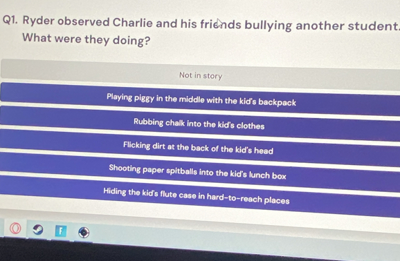 Ryder observed Charlie and his friends bullying another student
What were they doing?
Not in story
Playing piggy in the middle with the kid's backpack
Rubbing chalk into the kid's clothes
Flicking dirt at the back of the kid's head
Shooting paper spitballs into the kid's lunch box
Hiding the kid's flute case in hard-to-reach places