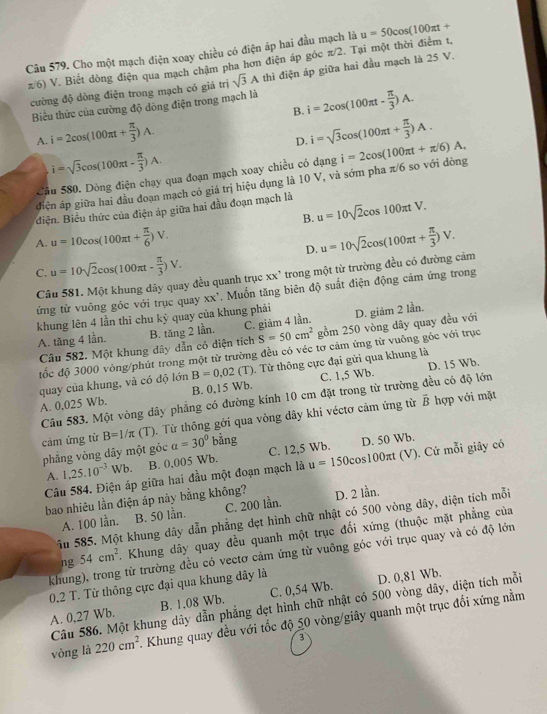 Cho một mạch điện xoay chiều có điện áp hai đầu mạch là u=50cos (100π t+
π/6) V. Biết dòng điện qua mạch chậm pha hơn điện áp góc π/2. Tại một thời điểm t, thì điện áp giữa hai đầu mạch là 25 V.
cường độ dòng điện trong mạch có giá trị sqrt(3)A
B. i=2cos (100π t- π /3 )A.
Biểu thức của cường độ dòng điện trong mạch là
A. i=2cos (100π t+ π /3 )A.
D. i=sqrt(3)cos (100π t+ π /3 )A.
i=sqrt(3)cos (100π t- π /3 )A.
Câu 580. Dòng điện chạy qua đoạn mạch xoay chiều có dạng i=2cos (100π t+π /6)A,
điện áp giữa hai đầu đoạn mạch có giá trị hiệu dụng là 10 V, và sớm pha π/6 so với dòng
điện. Biểu thức của điện áp giữa hai đầu đoạn mạch là
B. u=10sqrt(2)cos 100π tV.
A. u=10cos (100π t+ π /6 )V. u=10sqrt(2)cos (100π t+ π /3 )V.
D.
C. u=10sqrt(2)cos (100π t- π /3 )V.
Câu 581. Một khung dây quay đều quanh trục xx’ trong một từ trường đều có đường cảm
ứng từ vuông góc với trục quay XX'. Muốn tăng biên độ suất điện động cảm ứng trong
khung lên 4 lần thì chu kỳ quay của khung phải
A. tăng 4 lần. B. tăng 2 lần. C. giảm 4 lần. D. giảm 2 lần.
Câu 582. Một khung dây dẫn có diện tích S=50cm^2 gồm 250 vòng dây quay đều với
đốc độ 3000 vòng/phút trong một từ trường đều có véc tơ cảm ứng từ vuông góc với trục
D. 15 Wb.
quay của khung, và có độ lớn B=0,02 (T). Từ thông cực đại gửi qua khung là
A. 0,025 Wb. B. 0,15 Wb. C. 1,5 Wb.
vector B hợp với mặt
Câu 583. Một vòng dây phẳng có đường kính 10 cm đặt trong từ trường đều có độ lớn
cảm ứng từ B=1/π (T). Từ thông gởi qua vòng dây khi véctơ cảm ứng từ
phẳng vòng dây một góc alpha =30°bing C. 12,5 Wb.
D. 50 Wb.
A. 1,25.10^(-3)Wb. B. 0,005 Wb.
Câu 584. Điện áp giữa hai đầu một đoạn mạch là u=150cos 100π t tt (V). Cứ mỗi giây có
bao nhiêu lần điện áp này bằng không?
D. 2 lần.
A. 100 lần. B. 50 lần. C. 200 lần.
Ấu 585. Một khung dây dẫn phẳng dẹt hình chữ nhật có 500 vòng dây, diện tích mỗi
ng 54cm^2 A Khung dây quay đều quanh một trục đối xứng (thuộc mặt phẳng của
khung), trong từ trường đều có vectơ cảm ứng từ vuông góc với trục quay và có độ lớn
0,2 T. Từ thông cực đại qua khung dây là
A. 0,27 Wb. B. 1,08 Wb. C. 0,54 Wb. D. 0,81 Wb.
Câu 586. Một khung dây dẫn phẳng dẹt hình chữ nhật có 500 vòng dây, diện tích mỗi
vòng là 220cm^2 A Khung quay đều với tốc độ 50 vòng/giây quanh một trục đối xứng nằm
3