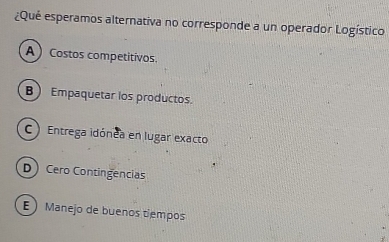 ¿Qué esperamos alternativa no corresponde a un operador Logístico
A Costos competitivos.
B Empaquetar los productos.
C ) Entrega idónea en lugar exacto
D Cero Contingencias
E Manejo de buenos tiempos