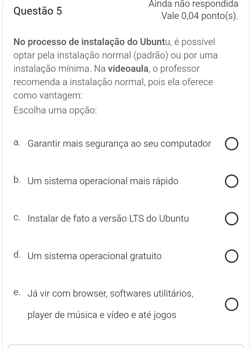 Ainda não respondida
Questão 5 Vale 0,04 ponto(s).
No processo de instalação do Ubuntu, é possível
optar pela instalação normal (padrão) ou por uma
instalação mínima. Na videoaula, o professor
recomenda a instalação normal, pois ela oferece
como vantagem:
Escolha uma opção:
a. Garantir mais segurança ao seu computador
b. Um sistema operacional mais rápido
c. Instalar de fato a versão LTS do Ubuntu
d. Um sistema operacional gratuito
e. Já vir com browser, softwares utilitários,
player de música e vídeo e até jogos