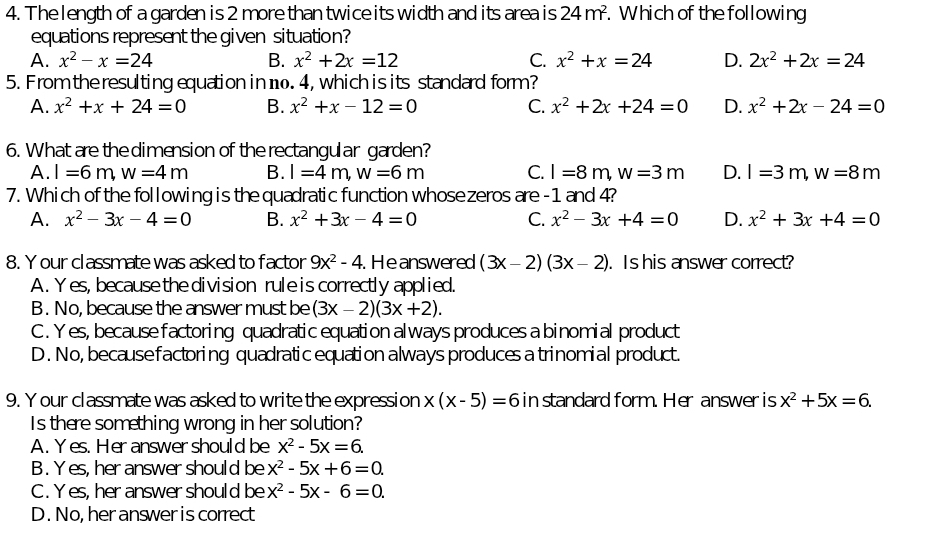 The length of a garden is 2 more than twice its width and its area is 24m^2. Which of the following
equations represent the given situation?
A. x^2-x=24 B. x^2+2x=12 C. x^2+x=24 D. 2x^2+2x=24
5. From the resulting equation in 1. 4, which is its standard form?
A. x^2+x+24=0 B. x^2+x-12=0 C. x^2+2x+24=0 D. x^2+2x-24=0
6. What are the dimension of the rectangular garden?
A. l=6m,w=4m B. l=4m,w=6m C. l=8m,w=3m D. l=3m,w=8m
7. Which of the following is the quadratic function whosezeros are - 1 and 4?
A. x^2-3x-4=0 B. x^2+3x-4=0 C. x^2-3x+4=0 D. x^2+3x+4=0
8. Y our classmate was asked to factor 9x^2-4. He answered (3x-2)(3x-2). Is his answer correct?
A . Yes, because the division rule is correctly applied.
B. No, because the answer must be (3x-2)(3x+2).
C. Yes, because factoring quadratic equation always produces a binomial product
D. No, becausefactoring quadratic equation always produces a trinomial product.
9. Y our classmate was asked to write the expression x(x-5)=6 in standard form. Her answer is x^2+5x=6.
Is there something wrong in her solution?
A. Yes. Her answershould be x^2-5x=6.
B . Y es, her answer should be x^2-5x+6=0
C . Yes, her answer should be x^2-5x-6=0.
D. No, her answer is correct