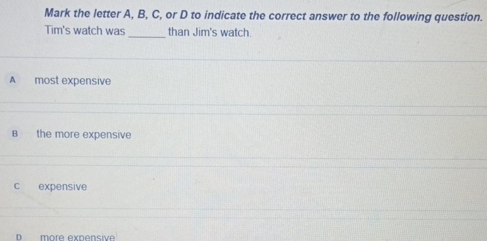 Mark the letter A, B, C, or D to indicate the correct answer to the following question.
Tim's watch was _than Jim's watch.
A most expensive
B the more expensive
C expensive
D more expensive