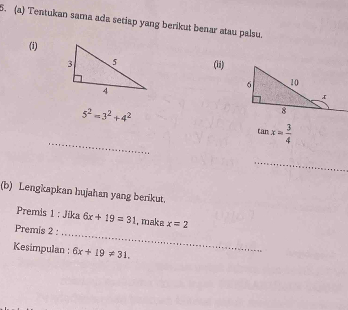 Tentukan sama ada setiap yang berikut benar atau palsu. 
(i) 
(ii)
5^2=3^2+4^2
_
tan x= 3/4 
_ 
(b) Lengkapkan hujahan yang berikut. 
_ 
Premis 1 : Jika 6x+19=31 , maka x=2
Premis 2 : 
Kesimpulan : 6x+19!= 31.