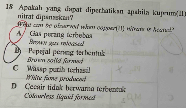 Apakah yang dapat diperhatikan apabila kuprum(II)
nitrat dipanaskan?
What can be observed when copper(II) nitrate is heated?
A Gas perang terbebas
Brown gas released
B Pepejal perang terbentuk
Brown solid formed
C Wasap putih terhasil
White fume produced
D Cecair tidak berwarna terbentuk
Colourless liquid formed