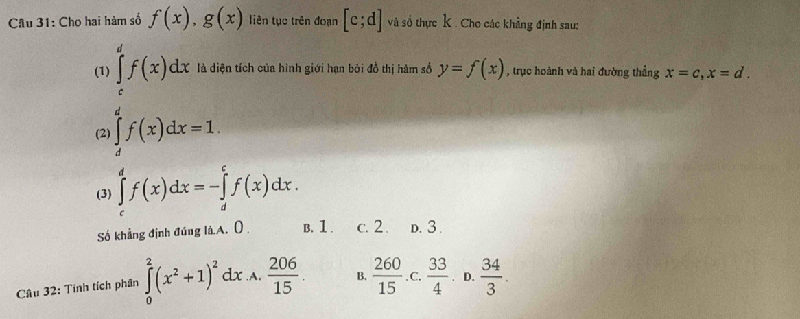 Cho hai hàm số f(x), g(x) liên tục trên đoạn [c;d] và số thực K. Cho các khẳng định sau:
∈tlimits _ 1/2 ^1f(x)dx=1a
(1) ện tích của hình giới hạn bởi đồ thị hàm số y=f(x) , trục hoành và hai đường thẳng x=c, x=d. 
(2)
(3) ∈tlimits _c^(df(x)dx=-∈tlimits _d^cf(x)dx. 
Số khẳng định đúng là.A. ( , B. 1. c. 2. D. 3.
Câu 32: Tính tích phân ∈tlimits _0^2(x^2)+1)^2dx .A,  206/15 . B.  260/15  C.  33/4  D.  34/3 .