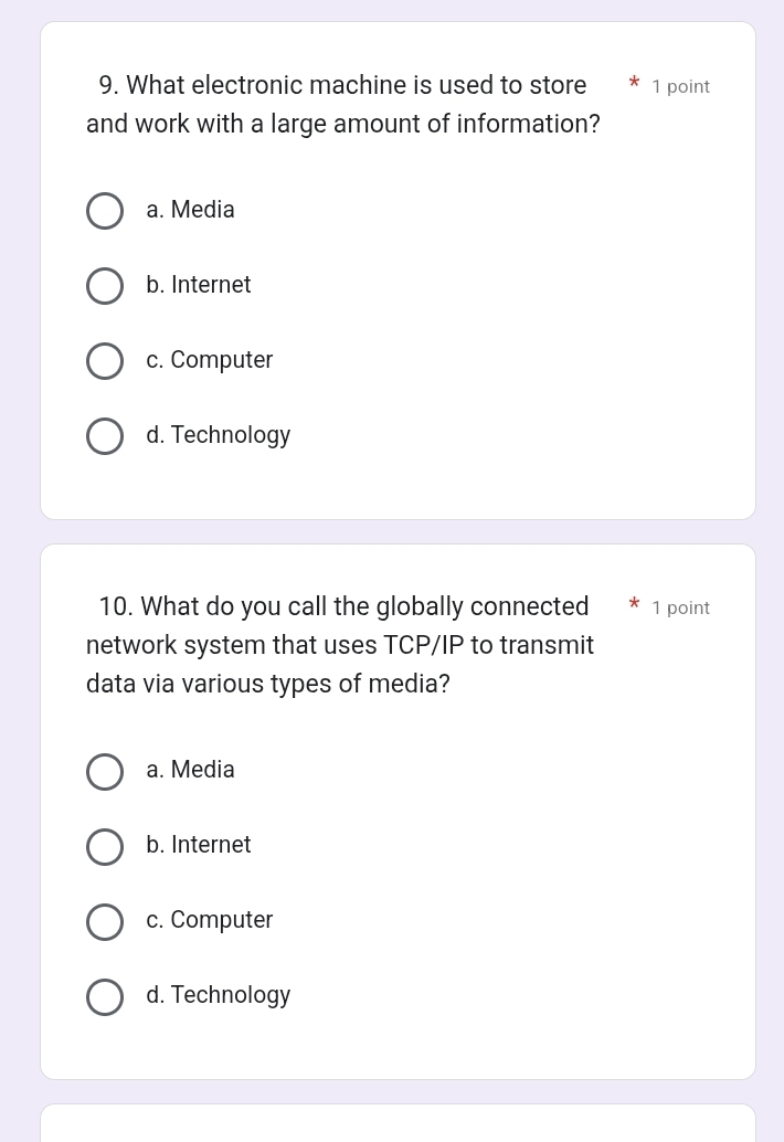 What electronic machine is used to store 1 point
and work with a large amount of information?
a. Media
b. Internet
c. Computer
d. Technology
10. What do you call the globally connected 1 point
network system that uses TCP/IP to transmit
data via various types of media?
a. Media
b. Internet
c. Computer
d. Technology