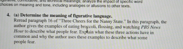 gurative, conocative, and technical meanings; analyze the impect of specific word 
choices on meaning and tone, including analogies or allusions to other texts. 
4. (a) Determine the meaning of figurative language. 
Reread paragraph 16 of “Three Cheers for the Nanny State.” In this paragraph, the 
author gives the examples of eating broccoli, flossing, and watching PBS News 
Hour to describe what people fear. Explain what these three actions have in 
common and why the author uses these examples to describe what some 
people fear.