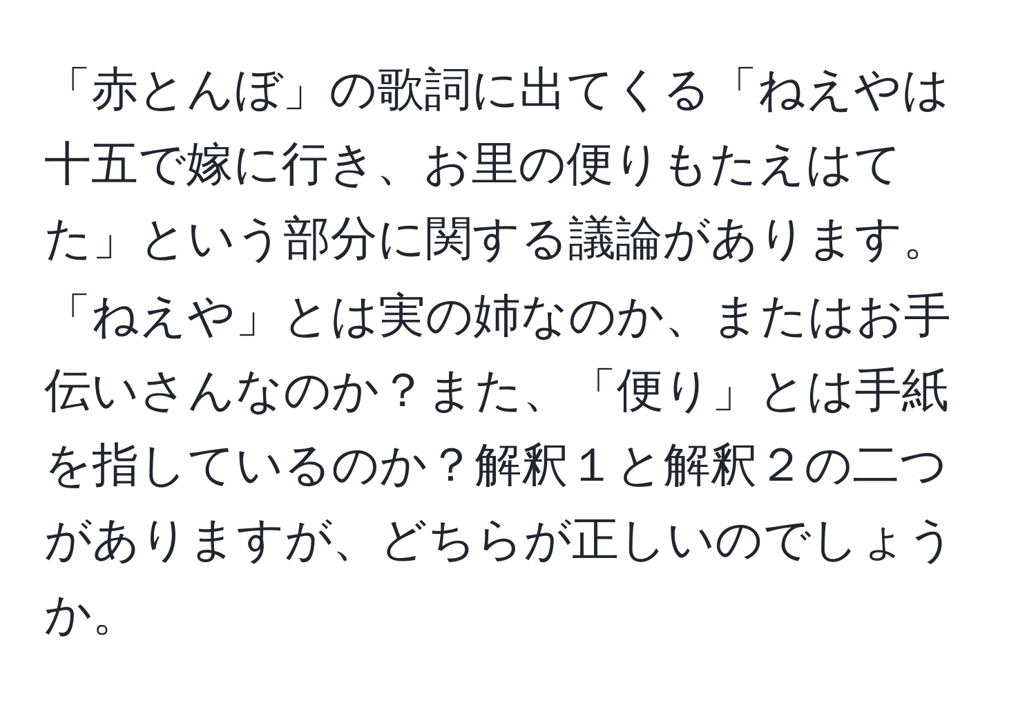 「赤とんぼ」の歌詞に出てくる「ねえやは十五で嫁に行き、お里の便りもたえはてた」という部分に関する議論があります。「ねえや」とは実の姉なのか、またはお手伝いさんなのか？また、「便り」とは手紙を指しているのか？解釈１と解釈２の二つがありますが、どちらが正しいのでしょうか。