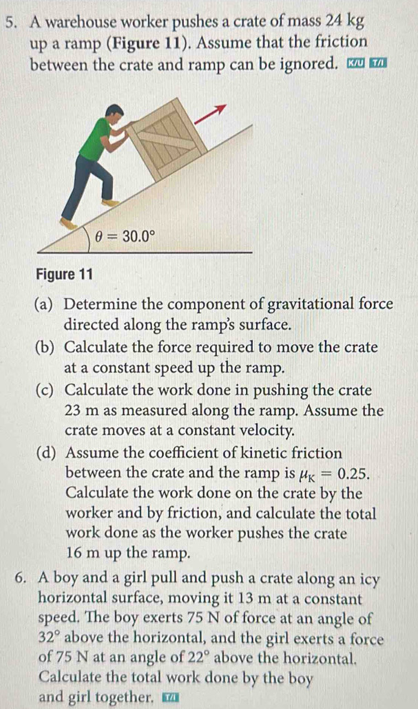 A warehouse worker pushes a crate of mass 24 kg
up a ramp (Figure 11). Assume that the friction
between the crate and ramp can be ignored. □
Figure 11
(a) Determine the component of gravitational force
directed along the ramp's surface.
(b) Calculate the force required to move the crate
at a constant speed up the ramp.
(c) Calculate the work done in pushing the crate
23 m as measured along the ramp. Assume the
crate moves at a constant velocity.
(d) Assume the coefficient of kinetic friction
between the crate and the ramp is mu _K=0.25.
Calculate the work done on the crate by the
worker and by friction, and calculate the total
work done as the worker pushes the crate
16 m up the ramp.
6. A boy and a girl pull and push a crate along an icy
horizontal surface, moving it 13 m at a constant
speed. The boy exerts 75 N of force at an angle of
32° above the horizontal, and the girl exerts a force
of 75 N at an angle of 22° above the horizontal.
Calculate the total work done by the boy
and girl together. ₹