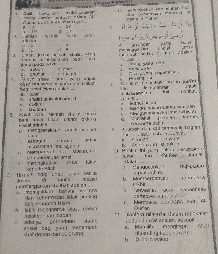 yang paling tepat !
1. Dalil kewajiban melaksanakan d. menunjukkan kerendahan hati
sholat Jum'at terdapat dalam Al- dan persamaan manusia di
Qur'an surah Al-Humuah ayal .. - hadapan Tuhan
a 9 c 29 ;     ;       
7.
b. 19 d 39
2 Jumlah rekaat shalat jumat (aglgo)
adalah
a 2 7 4 4 golongan yang boieh
b 3 d 5
3. Sha at jumat adalah shalat yang meninggalkan sholat jum'at
khusus dilaksanakan pada han kecuali menurut hadist di atas adalah.
..,
jumat pada waktu  
a subuh c. asar b. Anak-anak a. Orang yang sakit
b dhuhur d, magrib
4. Rukun shalat jumat yang dapat d. Perempuan c. Orang yang super sibuk
dijadikan sebagai media pendidikan 8 Sebelum mengikutı ibadan jum'at
bagi umat Isiam adalah .... kila disunnahkan untuk
a. azan melaksanakan hal berikut,
b. shalat tahiyatul masjid kecuali....
c. duduk
a Mandi besar
d khutbah
5. Salah satu hikmah shalat jumat b. Menggunakan wangi-wangian
c. Mengucapkan kalimat talbiyah
bagi umat Islam dalam bidang d. Memakai pakaian terbaik
sosial adalah .... berwarna putih
a. menggerakkan perekonomian 9. Khutbah dua kali termasuk bagian
umat dari.......ibadah sholat Jum'at.
b. sebagai sarana untuk a. Sunnah c. syarat
menambah ilmu agama b. Keutamaan d. rukun
c. mempererat tali silaturahmi 10. Berikut ini yang bukan merupakan
dan persatuan umat rukun dari khutbah Jumat
d. meningkatkan rasa takut adalah....
kepada Allah a. Mengucapkan puji-pujian
6. Hikmah bagi umat Islam ketika kepada Allah
duduk di lantai masjid b. Memperbanyak membaca
mendengarkan khutbah adalah .... takbir
a. menujukkan bahwa wibawa c. Berwasiat agar senantiasa
dan kehormatan tidak penting bertaqwa kepada Allah
dalam agama Islam d. Membaca beberapa ayat Al-
b. lebih menghemat biaya dalam Qur'an
pelaksanaan ibadah 11. Diantara nilai-nilai dalam rangkaian
c. adanya perbedaan status ibadah Jum'at adalah, kecualí a
sosial bagi yang menempati a. Memilih  mengingat Allah
shaf depan dan belakang dibanding keduniawian
b. Disiplin waktu