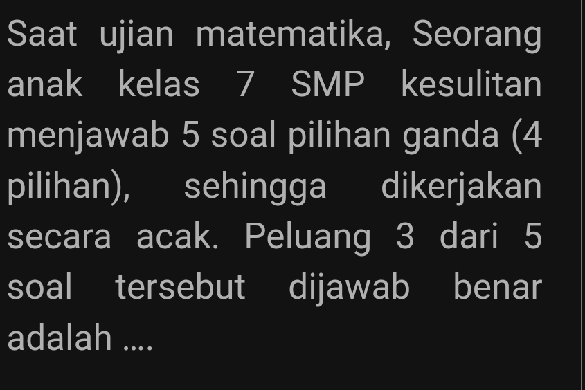 Saat ujian matematika, Seorang 
anak kelas 7 SMP kesulitan 
menjawab 5 soal pilihan ganda (4
pilihan), sehingga dikerjakan 
secara acak. Peluang 3 dari 5
soal tersebut dijawab benar 
adalah ....