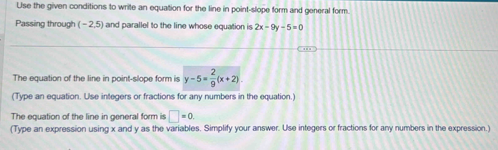 Use the given conditions to write an equation for the line in point-slope form and general form. 
Passing through (-2,5) and parallel to the line whose equation is 2x-9y-5=0
The equation of the line in point-slope form is y-5= 2/9 (x+2). 
(Type an equation. Use integers or fractions for any numbers in the equation.) 
The equation of the line in general form is □ =0. 
(Type an expression using x and y as the variables. Simplify your answer. Use integers or fractions for any numbers in the expression.)