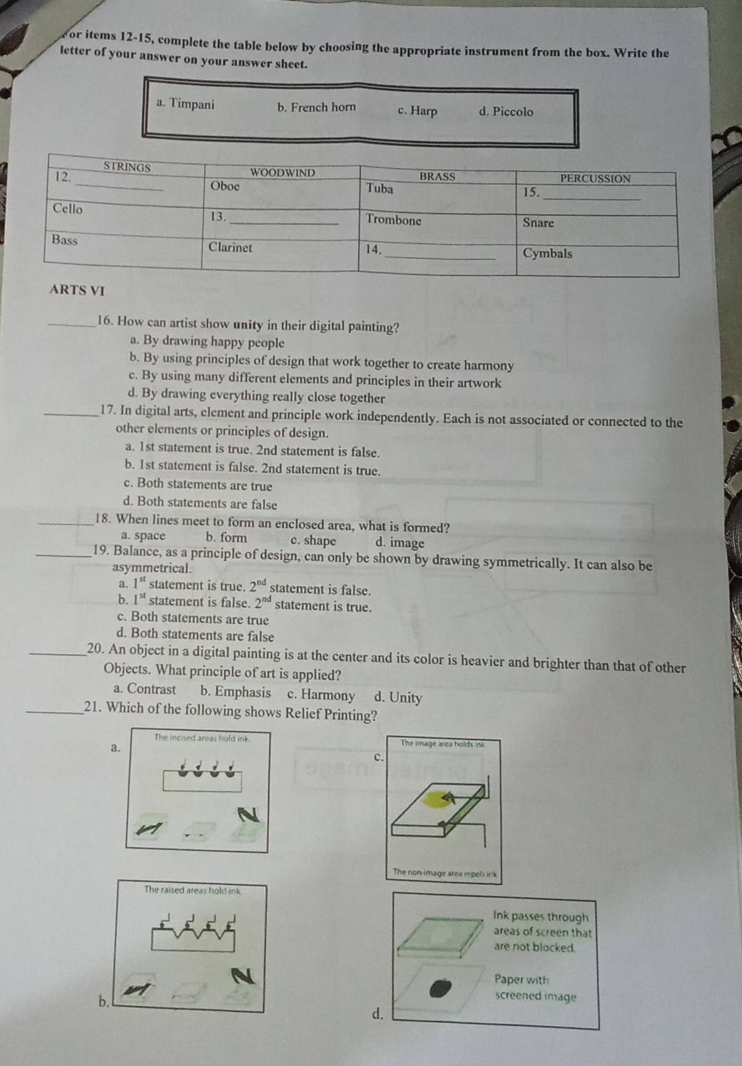 or items 12-15, complete the table below by choosing the appropriate instrument from the box. Write the
letter of your answer on your answer sheet.
a. Timpani b. French horn c. Harp d. Piccolo
VI
_16. How can artist show unity in their digital painting?
a. By drawing happy people
b. By using principles of design that work together to create harmony
c. By using many different elements and principles in their artwork
d. By drawing everything really close together
_17. In digital arts, element and principle work independently. Each is not associated or connected to the
other elements or principles of design.
a. 1st statement is true. 2nd statement is false.
b. 1st statement is false. 2nd statement is true.
c. Both statements are true
d. Both statements are false
_18. When lines meet to form an enclosed area, what is formed?
a. space b. form c. shape d. image
_19. Balance, as a principle of design, can only be shown by drawing symmetrically. It can also be
asymmetrical.
a. 1^(st) statement is true. 2^(nd) statement is false.
b. 1^(st) statement is false. 2^(nd) statement is true.
c. Both statements are true
d. Both statements are false
_20. An object in a digital painting is at the center and its color is heavier and brighter than that of other
Objects. What principle of art is applied?
a. Contrast b. Emphasis c. Harmony . d. Unity
_21. Which of the following shows Relief Printing?
The incised areas hold ink The image area holds ink
a.
c.
The non-image area repels ink
The raised areas hold ink
Ink passes through
areas of screen that
are not blocked.
Paper with
b.
screened image
d.