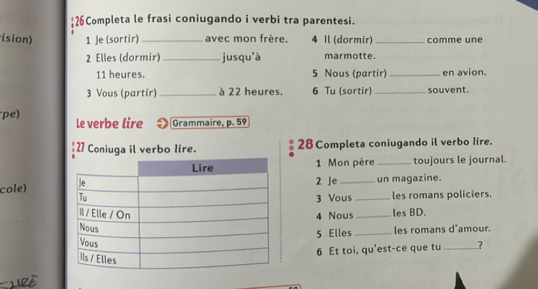 26Completa le frasi coniugando i verbi tra parentesi. 
ision) 1 Je (sortir) _avec mon frère. 4 Il (dormir)_ comme une 
2 Elles (dormir) _jusqu'à marmotte. 
11 heures. 5 Nous (partir)_ en avion. 
3 Vous (partir) _à 22 heures. 6 Tu (sortir) _souvent. 
pe) Le verbe lire Grammaire, p. 59
27 Coniuga il verbo lire. 28 Completa coniugando il verbo lire. 
1 Mon père _toujours le journal. 
cole) 
2 Je _un magazine. 
3 Vous _les romans policiers. 
4 Nous_ les BD. 
les romans d'amour. 
5 Elles 
6 Et toi, qu'est-ce que tu _?