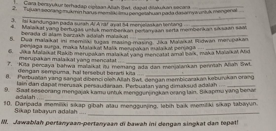 Cara bersyukur terhadap ciptaan Allah Swt. dapat dilakukan secara ._ 
2. Tujuan seorang mukmin harus memiliki ilmu pengetahuan pada dasarya untuk mengenal ... 
_ 
3. Isi kandungan pada surah A/ A'rāf ayat 54 menjelaskan tentang ..._ 
4. Malaikat yang bertugas untuk memberikan pertanyaan serta memberikan siksaan saat 
berada di alam barzakh adalah malaikat ...._ 
5. Dua malaikat ini memiliki tugas masing-masing. Jika Malaikat Ridwan merupakan 
penjaga surga, maka Malaikat Malik merupakan malaikat penjaga ...._ 
6. Jika Malaikat Rakib merupakan malaikat yang mencatat amal baik, maka Malaikat Atid 
merupakan malaikat yang mencatat ...._ 
7. ·Kita percaya bahwa malaikat itu memang ada dan menjalankan perintah Allah Swt. 
dengan sempurna, hal tersebut berarti kita ...._ 
8. Perbuatan yang sangat dibenci oleh Allah Swt. dengan membicarakan keburukan orang 
lain dan dapat merusak persaudaraan. Perbuatan yang dimaksud adalah ...._ 
9. Saat seseorang mengajak kamu untuk menggunjingkan orang lain. Sikapmu yang benan 
adalah ...._ 
10. Daripada memiliki sikap gibah atau menggunjing, lebih baik memiliki sikap tabayun. 
Sikap tabayun adalah ...._ 
III. Jawablah pertanyaan-pertanyaan di bawah ini dengan singkat dan tepat!