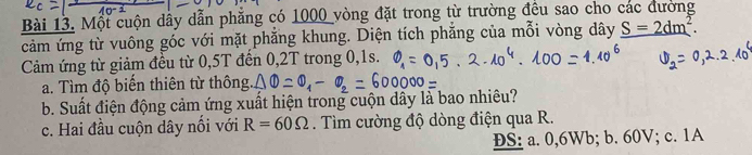 Một cuộn dây dẫn phăng có 1000 vòng đặt trong từ trường đều sao cho các đường
cảm ứng từ vuông góc với mặt phẳng khung. Diện tích phẳng của mỗi vòng dây _ S=2dm^2. 
Cảm ứng từ giảm đều từ 0,5T đến 0,2T trong 0,1s.
a. Tìm độ biến thiên từ thông
b. Suất điện động cảm ứng xuất hiện trong cuộn dây là bao nhiêu?
c. Hai đầu cuộn dây nối với R=60Omega. Tìm cường độ dòng điện qua R.
ĐS: a. 0, 6Wb; b. 60V; c. 1A