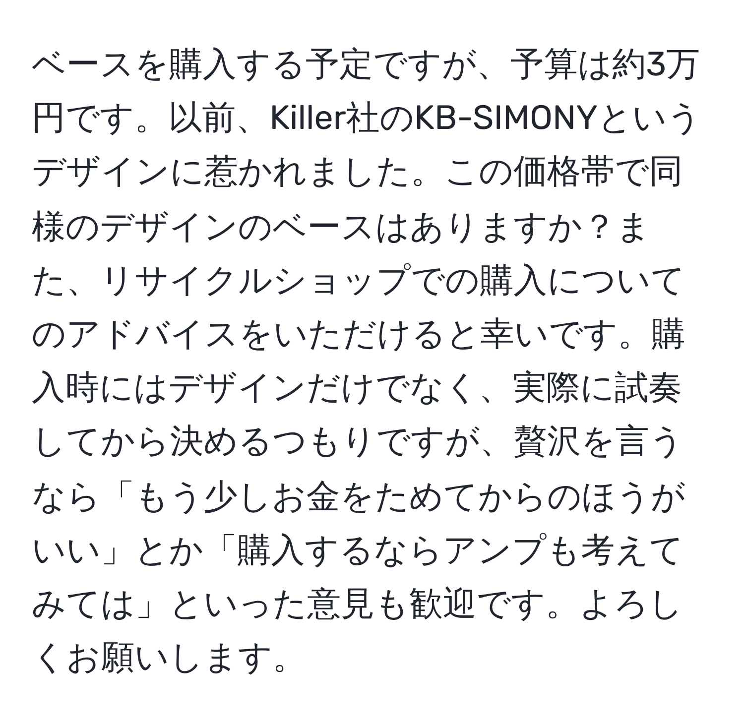 ベースを購入する予定ですが、予算は約3万円です。以前、Killer社のKB-SIMONYというデザインに惹かれました。この価格帯で同様のデザインのベースはありますか？また、リサイクルショップでの購入についてのアドバイスをいただけると幸いです。購入時にはデザインだけでなく、実際に試奏してから決めるつもりですが、贅沢を言うなら「もう少しお金をためてからのほうがいい」とか「購入するならアンプも考えてみては」といった意見も歓迎です。よろしくお願いします。