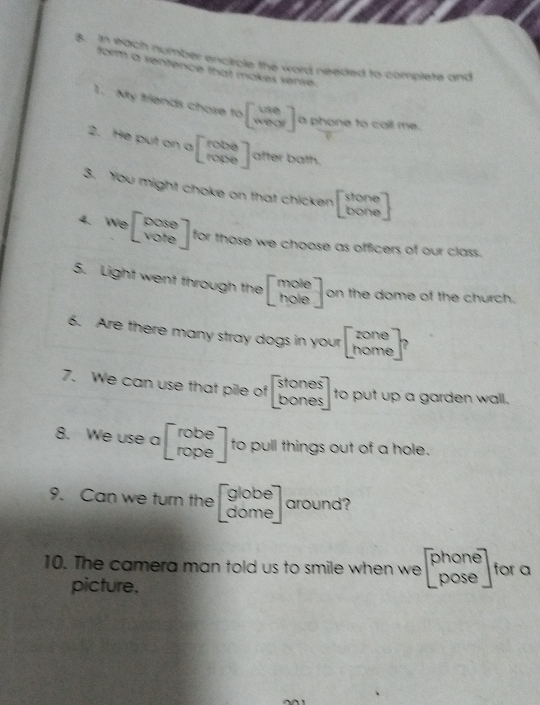 In each number encircle the word needed to complete and 
form a sentence that makes sense. 
1. My friends chose to beginbmatrix Vie weorendbmatrix a phone to call me. 
2. He put on a beginbmatrix rope ropeendbmatrix after bath. 
3. You might choke on that chicken beginbmatrix stone boneendbmatrix
4. We beginbmatrix pose voteendbmatrix for those we choose as officers of our class. 
5. Light went through the beginbmatrix mole holeendbmatrix on the dome of the church. 
6. Are there many stray dogs in your beginbmatrix zone homeendbmatrix
7. We can use that pile of beginbmatrix stones bonesendbmatrix to put up a garden wall. 
8. We use a beginbmatrix robe ropeendbmatrix to pull things out of a hole. 
9. Can we turn the beginbmatrix globe domeendbmatrix around? 
_  
10. The camera man told us to smile when w ve beginbmatrix phone poseendbmatrix for a 
picture.