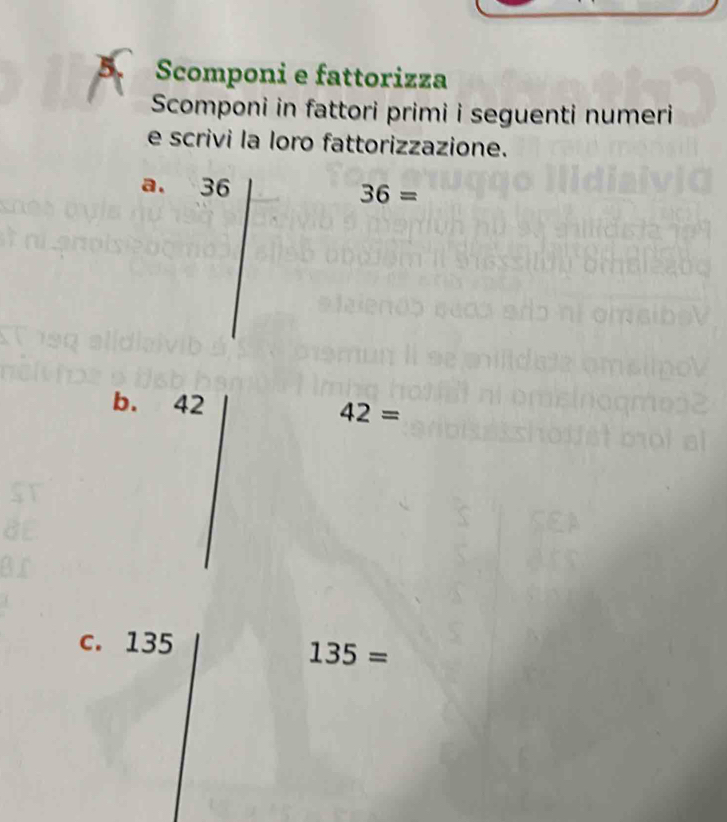 Scomponi e fattorizza 
Scomponi in fattori primi i seguenti numeri 
e scrivi la loro fattorizzazione. 
a. 36 36=
b. 42
42=
c. 135
135=