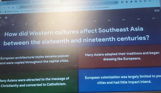 co 
Iégce Inérng t wnpC|Ka+= D = Bae ADdan Pisfa rrong agerda
$30
' $6 $12 $13 314 $15
S10
How did Western cultures affect Southeast Asia
between the sixteenth and nineteenth centuries?
European architectural styles became popular Many Asians adopted their traditions and began
and were copied throughout the capital citles. dressing like Europeans.
Many Asians were attracted to the message of European colonization was largely limited to po
Christianity and converted to Catholicism. cities and had little impact inland.