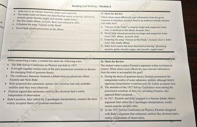 Reading and Writing - Module 2
India Arie is an African American singer and songwriter 25. Mark for Review
The media outlet All Music has described her music as having "glistening
acoustic guitar churchy organ, and smooth, supple beats." Which choice most effectively uses information from the given
ck Her first studio album, Acoustic Soul, was released in 2001. sentences to introduce Acoustic Soul to an audience already familiar
with India Arie?
It features the song "Always in My Head" A. "Always in My Head." a song by singer and songwriter India
that David Spak played percussion on the album. Arie, is featured on the album Acoustic Soul.
B. David Spak played percussion on singer and songwriter India
Arie's 2001 album, Acoustic Soul.
C. Featuring the song "Always in My Head," Acoustic Soul is India
Arie's first studio album.
D. India Arie's music has been described as having "glistening
acoustic guitar churchy organ, and smooth, supple beats."
While researching a topic, a student has taken the following notes: 26. Mark for Review
The fifth Solvay Conference on Physics was held in 1927. The student wants to place Einstein's argument within its historical
It brought together twenty-nine of the era's preeminent scientists to discuss context. When choice most effectively uses relevant information
the emerging field of quantum theory. from the notes to accomplish this goal?
The conference famously featured a debate between physicists Albert A. During the dawn of quantum theory, Einstein maintained the
Einstein and Niels Bohr independent reality of some subatomic entities, although Bohr's
Bohr proposed that subatomic entities like electrons had only probable opposing interpretation would become the widely accepted view.
realities until they were observed. B. The attenders of the 1927 Solvay Conference were among the
Einstein argued that subatomic entities like electrons had a reality preeminent scientists of their era, including Einstein, who
independent of observation opposed Bohr's proposal.
Bohr's position, later called the Copenhagen interpretation, remains the most C. In 1927. Einstein and Bohr engaged in a famous debate: Bohr's
widely accepted theory of quantum mechanics. argument later called the Copenhagen interpretation, would
remain popular decades after.
D. At the 1927 Solvay Conference on Physics, Einstein disagreed
with Bohr's argument that subatomic entities like electrons had a
reality independent of observation.