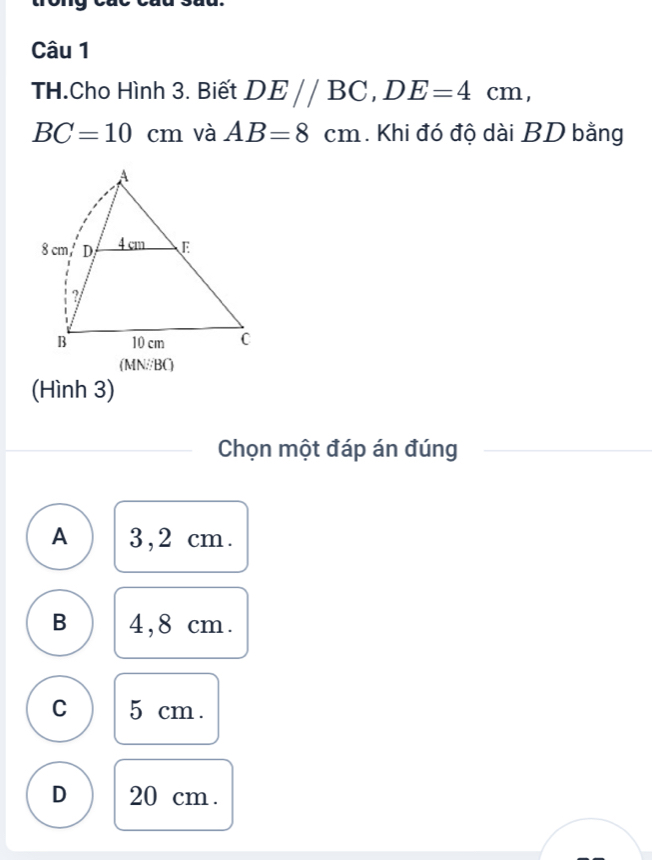 TH.Cho Hình 3. Biết DE//BC, DE=4cm,
BC=10cm và AB=8cm. Khi đó độ dài BD bằng
(MN//BC)
(Hình 3)
Chọn một đáp án đúng
A 3,2 cm.
B 4,8 cm.
C 5 cm.
D 20 cm.