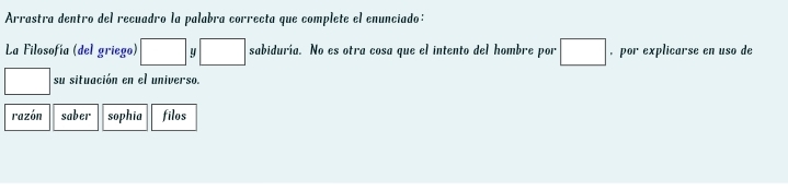 Arrastra dentro del recuadro la palabra correcta que complete el enunciado:
La Filosofía (del griego) □ 9 □ sabiduría. No es otra cosa que el intento del hombre por □ , por explicarse en uso de
□ su situación en el universo.
razón saber sophia filos