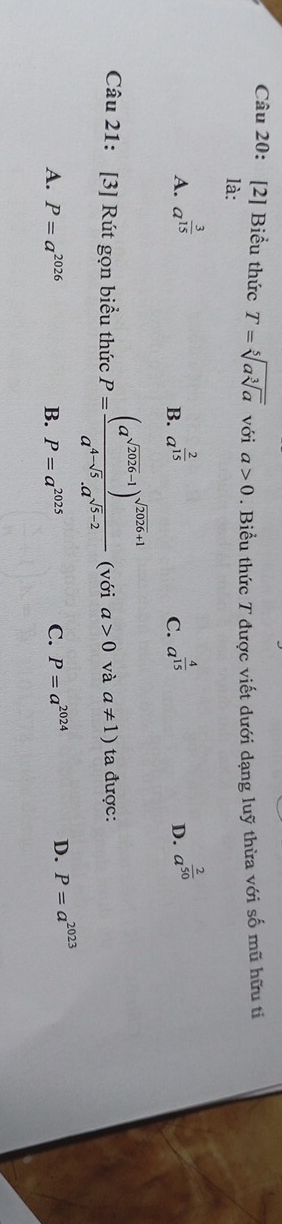 [2] Biểu thức T=sqrt[5](asqrt [3]a) với a>0. Biểu thức T được viết dưới dạng luỹ thừa với số mũ hữu ti
là:
A. a^(frac 3)15 a^(frac 2)15 a^(frac 4)15 D. a^(frac 2)50
B.
C.
Câu 21: [3] Rút gọn biểu thức P=frac (a^(sqrt(2026)-1))^sqrt(2026)+1a^(4-sqrt(5)).a^(sqrt(5)-2) (với a>0 và a!= 1) ta được:
A. P=a^(2026) B. P=a^(2025) C. P=a^(2024) D. P=a^(2023)