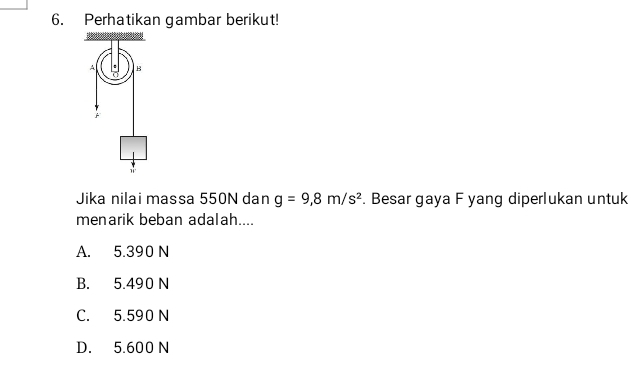 Perhatikan gambar berikut!
A . B
Jika nilai massa 550N dan g=9,8m/s^2. Besar gaya F yang diperlukan untuk
menarik beban adalah....
A. 5.390 N
B. 5.490 N
C. 5.590 N
D. 5.600 N