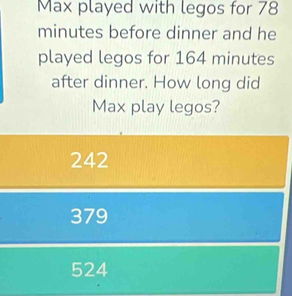 Max played with legos for 78
minutes before dinner and he
played legos for 164 minutes
after dinner. How long did
Max play legos?
242
379
524