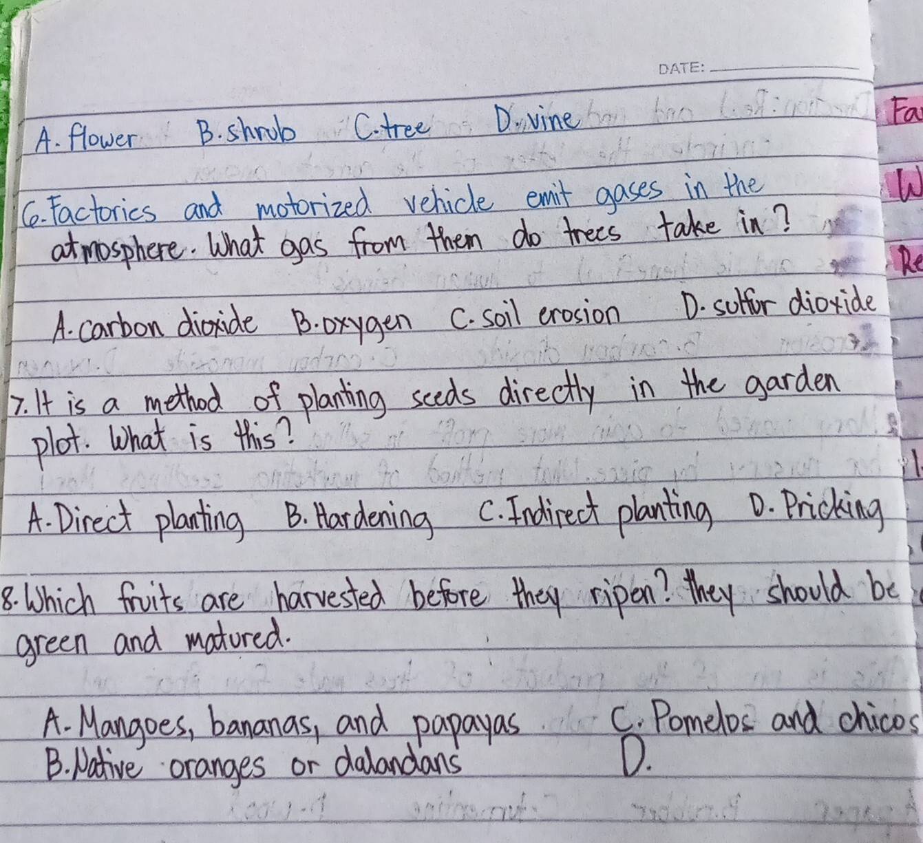 A. flower D. vine
Fa
C. Factorics and motorized vehicle emit gases in the
atmosphere. What gas from them do trees take in?
A. carbon dioxide B. oxygen C. soil erosion D. suffor dioxide
7. It is a method of planting sceds directly in the garden
plot. What is this?
A. Direct planting B. Hardening C. Indirect planting D. Pricking
8. Which fruits are harvested before they ripon? they should be
green and matured.
A. Mangoes, bananas, and papayas
C. Pomelos and chicos
B. Native oranges or dalandans
D.