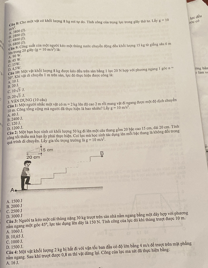 lực đều
Câu 8: Cho một vật có khối lượng 8 kg rơi tự do. Tính công của trọng lực trong giây thứ tư. Lấy g=10 rớc có
r 1/s^2.
C. 4800 (J). B. 2800 (J). A. 3800 (J).
D. 6800 (J).
Cầu 9: Công suất của một người kéo một thùng nước chuyển động đều khối lượng 15 kg từ giếng sâu 6 m
lên trong 20 giây (g=10m/s^2) là:
B. 45 W. A. 90 W.
D. 4,5W. C. 15W.
ậu 10: Một vật khổi lượng 8 kg được kéo đều trên sản bằng 1 lực 20 N hợp với phương ngang 1 góc alpha = òng bàn
30° Khi vật di chuyển 1 m trên sản, lực đó thực hiện được công là: y làm v
A. 10 J.
B. 20 J.
C. 10sqrt(3)J.
D. 20sqrt(3)J.
3. VậN DUNG (10 câu)
Câu 1: Một người nhấc một vật có m=2kg đên độ cao 2 m rồi mang vật đi ngang được một độ dịch chuyển
10 m. Công tổng cộng mà người đã thực hiện là bao nhiêu? Lẩy g=10m/s^2.
A. 40 J.
B. 2400 J.
C. 120 J.
D. 1200 J.
Câu 2:N Một bạn học sinh có khối lượng 50 kg đi lên một câu thang gồm 20 bậc cao 15 cm, dài 20 cm. Tính
công tối thiều mà bạn ấy phải thực hiện. Coi lực mà học sinh tác dụng lên mỗi bậc thang là không đổi trong
quá trình di chuyền. Lấy gia tốc trọng trường là g=10m/s^2.
A. 1500 J
B. 2000 J
C. 2500 J
D. 3000 J
Câu 3: Người ta kéo một cái thùng nặng 30 kg trượt trên sản nhà nằm ngang bằng một dây hợp với phương
nằm ngang một góc 45° C, lực tác dụng lên dây là 150 N. Tính công của lực đó khi thùng trượt được 10 m.
A. 1060 J.
B. 10,65 J.
C. 1000 J.
D. 1500 J.
Câu 4: Một vật khối lượng 2 kg bị hất đi với vận tốc ban đầu có độ lớn bằng 4 m/s đề trượt trên mặt phẳng
nằm ngang. Sau khi trượt được 0,8 m thì vật dừng lại. Công của lực ma sát đã thực hiện bằng:
A. 16 J.