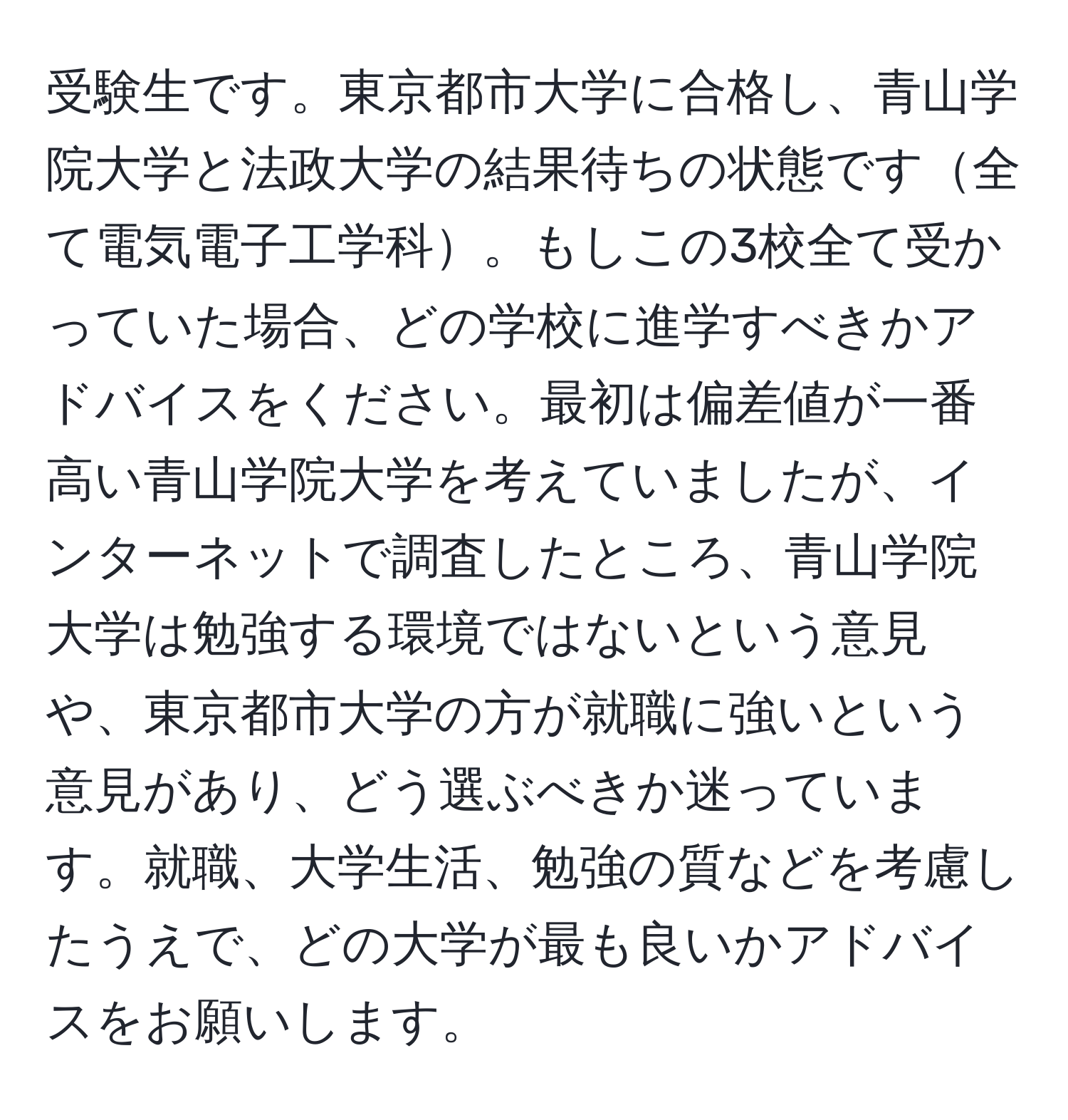 受験生です。東京都市大学に合格し、青山学院大学と法政大学の結果待ちの状態です全て電気電子工学科。もしこの3校全て受かっていた場合、どの学校に進学すべきかアドバイスをください。最初は偏差値が一番高い青山学院大学を考えていましたが、インターネットで調査したところ、青山学院大学は勉強する環境ではないという意見や、東京都市大学の方が就職に強いという意見があり、どう選ぶべきか迷っています。就職、大学生活、勉強の質などを考慮したうえで、どの大学が最も良いかアドバイスをお願いします。