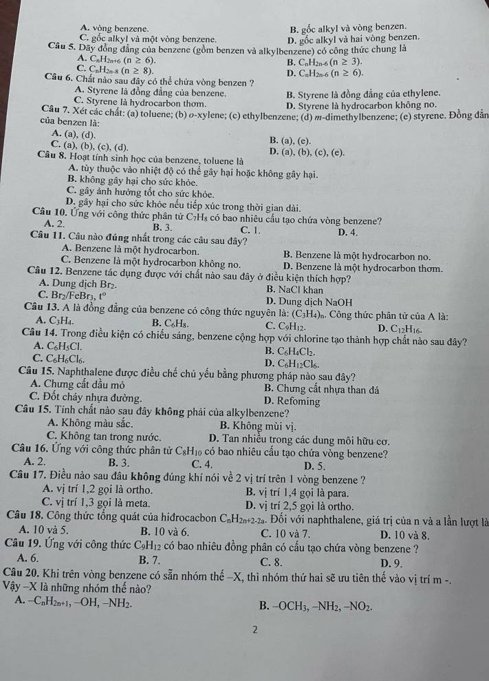 A. vòng benzene. B. gốc alkyl và vòng benzen.
C. gốc alkyl và một vòng benzene.
D. gốc alkyl và hai vòng benzen.
Câu 5. Dãy đồng đẳng của benzene (gồm benzen và alkylbenzene) có công thức chung là
A. CnH2n+6 (n≥ 6).
B. C_nH_2n-6(n≥ 3).
C. CnH2n-8 (n≥ 8).
D. C_nH_2n-6(n≥ 6).
Câu 6. Chất nào sau đây có thể chứa vòng benzen ?
A. Styrene là đồng đẳng của benzene. B. Styrene là đồng đẳng của ethylene.
C. Styrene là hydrocarbon thơm. D. Styrene là hydrocarbon không no.
Câu 7. Xét các chất: (a) toluene; (b) σ-xylene; (c) ethylbenzene; (d) m-dimethylbenzene; (e) styrene. Đồng dẫn
của benzen là:
A. (a), (d). B. (a), (e).
C. (a), (b), (c), (d).
D. (a),(b),(c),(e).
Câu 8. Hoạt tính sinh học của benzene, toluene là
A. tùy thuộc vào nhiệt độ có thể gây hại hoặc không gây hại.
B. không gây hại cho sức khỏe.
C. gây ảnh hưởng tốt cho sức khỏe.
D. gây hại cho sức khỏe nếu tiếp xúc trong thời gian dài.
Câu 10. Ứng với công thức phân tử C_7H_8 có bao nhiêu cầu tạo chứa vòng benzene?
A. 2. B. 3. C. 1. D. 4.
Câu 11. Câu nào đúng nhất trong các câu sau đây?
A. Benzene là một hydrocarbon. B. Benzene là một hydrocarbon no.
C. Benzene là một hydrocarbon không no. D. Benzene là một hydrocarbon thơm.
Câu 12. Benzene tác dụng được với chất nào sau đây ở điều kiện thích hợp?
A. Dung dịch Br₂. B. NaCl khan
C. Br_2/FeBr_3 t° D. Dung dịch NaOH
Câu 13. A là đồng đẳng của benzene có công thức nguyên là: (C_3H_4) m. Công thức phân tử của A là:
A. C_3H_4. B. C_6H_8. C. C_9H_12. D. C_12H_16.
Câu 14. Trong điều kiện có chiếu sáng, benzene cộng hợp với chlorine tạo thành hợp chất nào sau đây?
A. C_6H_5Cl.
B. C_6H_4Cl_2.
C. C_6H_6Cl_6. C_6H_12Cl_6.
D.
Câu 15. Naphthalene được điều chế chủ yếu bằng phương pháp nào sau đây?
A. Chưng cất dầu mỏ B. Chưng cất nhựa than đá
C. Đốt cháy nhựa đường. D. Refoming
Câu 15. Tính chất nào sau đây không phải của alkylbenzene?
A. Không màu sắc. B. Không mùi vị.
C. Không tan trong nước. D. Tan nhiều trong các dung môi hữu cơ.
Câu 16. Ứng với công thức phân tử C_8H_10 có bao nhiêu cấu tạo chứa vòng benzene?
A. 2. B. 3. C. 4. D. 5.
Câu 17. Điều nào sau đầu không đúng khí nói về 2 vị trí trên 1 vòng benzene ?
A. vị trí 1,2 gọi là ortho. B. vị trí 1,4 gọi là para.
C. vị trí 1,3 gọi là meta. D. vị trí 2,5 gọi là ortho.
Câu 18. Công thức tổng quát của hiđrocacbon C_nH 2n+2-2a 4. Đối với naphthalene, giá trị của n và a lần lượt là
A. 10 và 5. B. 10 và 6. C. 10 và 7. D. 10 và 8.
Câu 19. Ứng với công thức C_9H_12 có bao nhiêu đồng phân có cấu tạo chứa vòng benzene ?
A. 6. B. 7. C. 8. D. 9.
Câu 20. Khi trên vòng benzene có sẵn nhóm thế −X, thì nhóm thứ hai sẽ ưu tiên thế vào vị trí m -.
Vậy -X là những nhóm thể nào?
A. -C_nH_2n+1,-OH,-NH_2. B. -O( CH_3,-NH_2,-NO_2.
2