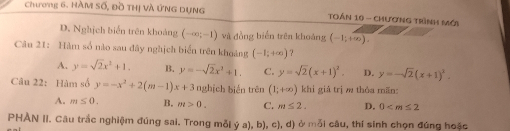 Chương 6. HÀM Số, Đồ THị VÀ ỨNG DỤNG TOÁN 10 - CHươNG TrÌNH Mới
D. Nghịch biến trên khoảng (-∈fty ;-1) và đồng biến trên khoảng (-1;+∈fty ). 
Câu 21: Hàm số nào sau đây nghịch biến trên khoảng (-1;+∈fty ) ?
A. y=sqrt(2)x^2+1. B. y=-sqrt(2)x^2+1. C. y=sqrt(2)(x+1)^2. D. y=-sqrt(2)(x+1)^2. 
Câu 22: Hàm số y=-x^2+2(m-1)x+3 nghịch biến trên (1;+∈fty ) khi giá trị m thỏa mãn:
A. m≤ 0. B. m>0. C. m≤ 2.
D. 0
PHÀN II. Câu trắc nghiệm đúng sai. Trong mỗi ý a), b), c), d) ở mỗi câu, thí sinh chọn đúng hoặc