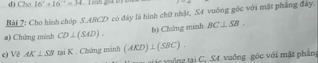 Cho 16^x+16^(-x)=34 Lính gia tị bị 
Bài 7: Cho hình chóp S. ABCD có đáy là hình chữ nhật, SA vuông góc với mặt phẳng đáy. 
b) Chứng minh BC⊥ SB. 
a) Chứng minh CD⊥ (SAD). 
c) Về AK⊥ SB tại K. Chứng minh (AKD)⊥ (SBC).
ác v uộ ng tại C, SA vuông góc với mặt phẳng