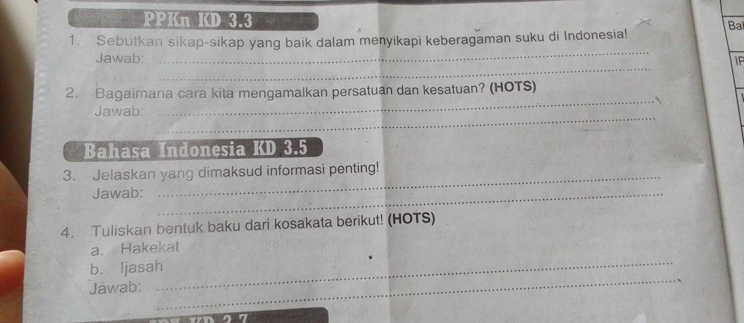 PPKn KD 3.3 
Bal 
_ 
1. Sebutkan sikap-sikap yang baik dalam menyikapi keberagaman suku di Indonesia! 
_ 
Jawab: IP 
_ 
2. Bagaimana cara kita mengamalkan persatuan dan kesatuan? (HOTS) 
_ 
Jawab: 
Bahasa Indonesia KD 3.5
_ 
3. Jelaskan yang dimaksud informasi penting! 
Jawab:_ 
4. Tuliskan bentuk baku dari kosakata berikut! (HOTS) 
_ 
a. Hakekat 
b. ljasah 
Jawab: 
_