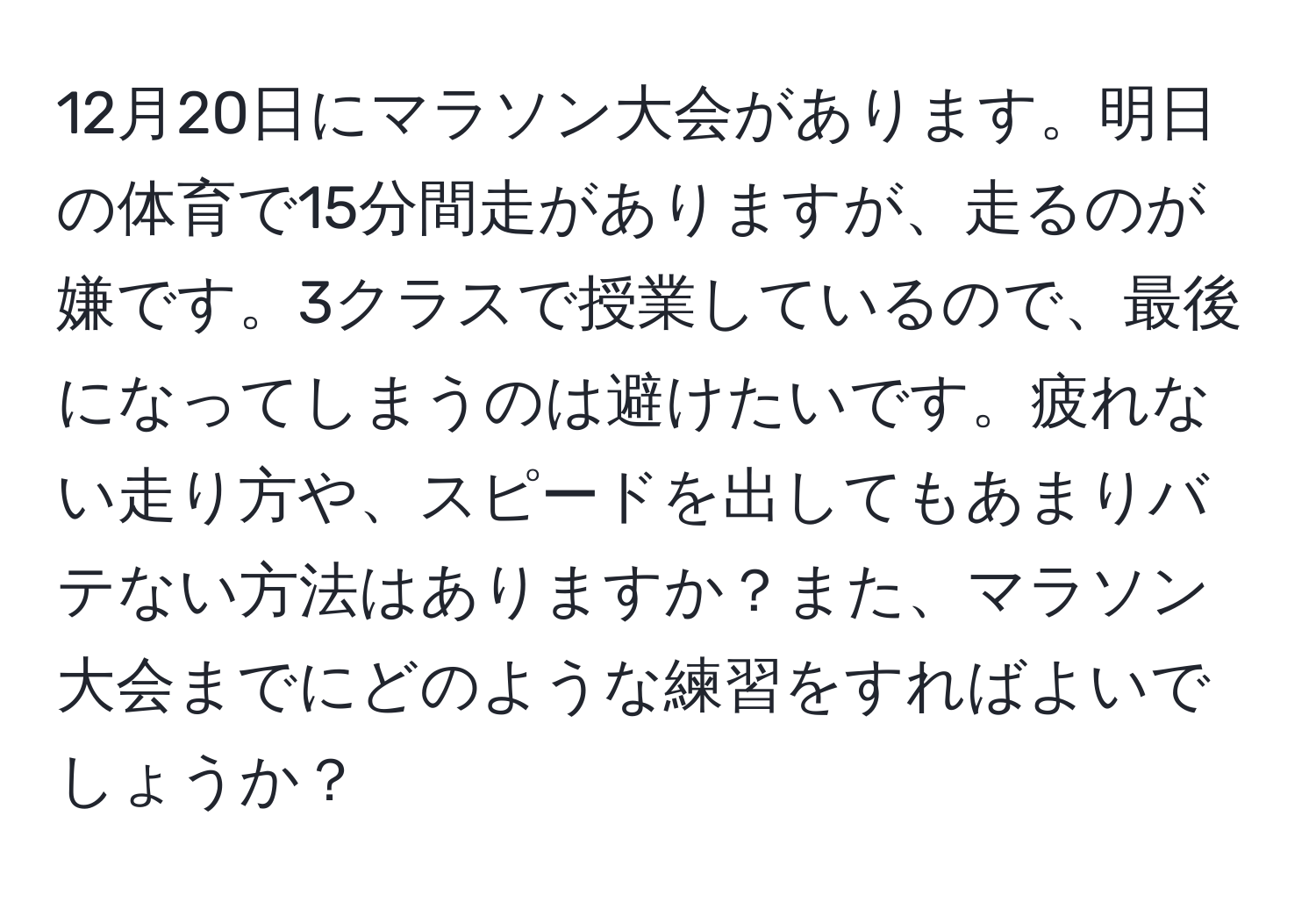 12月20日にマラソン大会があります。明日の体育で15分間走がありますが、走るのが嫌です。3クラスで授業しているので、最後になってしまうのは避けたいです。疲れない走り方や、スピードを出してもあまりバテない方法はありますか？また、マラソン大会までにどのような練習をすればよいでしょうか？