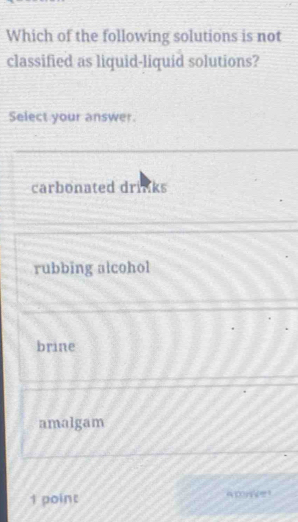 Which of the following solutions is not
classified as liquid-liquid solutions?
Select your answer
carbonated drinks
rubbing alcohol
brine
amalgam
1 point