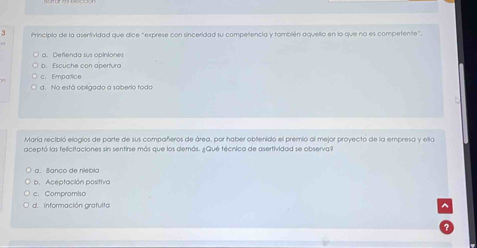 Principio de la asertividad que dice “exprese con sinceridad su competencia y también aquello en lo que no es competente”.
or
a. Defienda sus opiniones
b. Escuche con apertura
An c. Empatice
d. No está obligado a saberio todo
María recibió elogios de parte de sus compañeros de área, por haber obtenido el premio al mejor proyecto de la empresa y ella
aceptó las felicitaciones sin sentirse más que los demás. ¿Qué técnica de asertividad se observa?
a. Banco de niebla
b. Aceptación positiva
c. Compromiso
d. Información gratulta