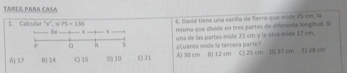 TªRɛÃ PÄRɑ CÄSɑ
1. Calcular “ x ”, si PS=136
6. David tiene una varílla de fierro que mide 75 cm, la
6x × ×
misma que divide en tres partes de diferente longitud. Si
P Q R S una de las partes mide 21 cm y la otra mide 17 cm,
¿Cuánto mide la tercera parte?
) 17 B) 14 C) 15 D) 10 E) 21 Á) 30 cm B) 12 cm C) 25 cm D) 37 cm E) 28 cm