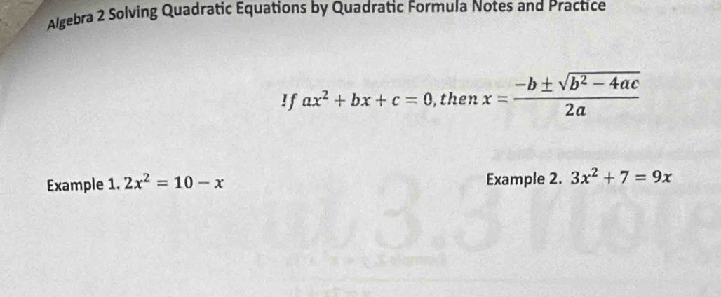 Algebra 2 Solving Quadratic Equations by Quadratic Formula Notes and Practice 
If ax^2+bx+c=0 , then x= (-b± sqrt(b^2-4ac))/2a 
Example 1. 2x^2=10-x Example 2. 3x^2+7=9x